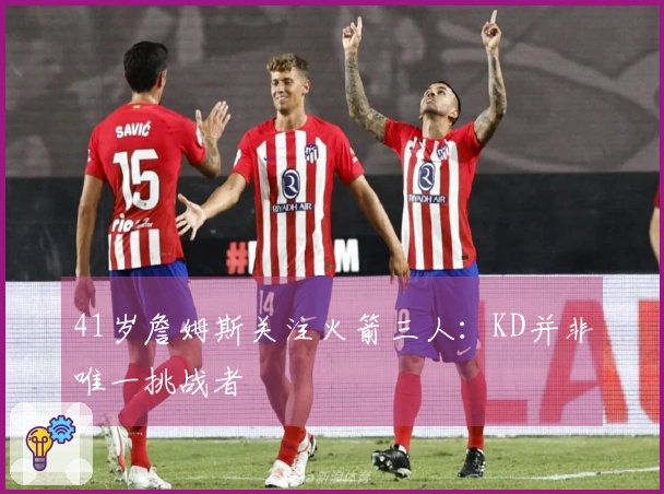 41岁詹姆斯关注火箭三人：KD并非唯一挑战者