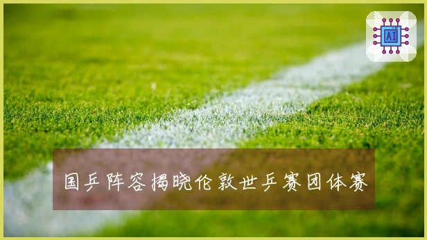 国乒阵容揭晓伦敦世乒赛团体赛