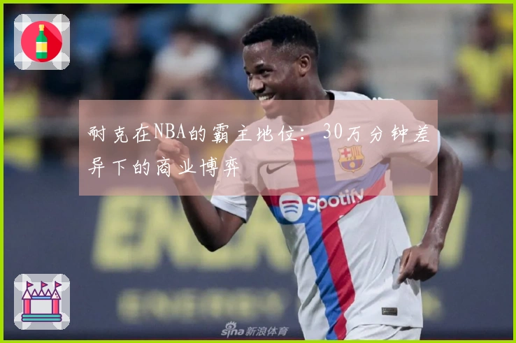 耐克在NBA的霸主地位：30万分钟差异下的商业博弈