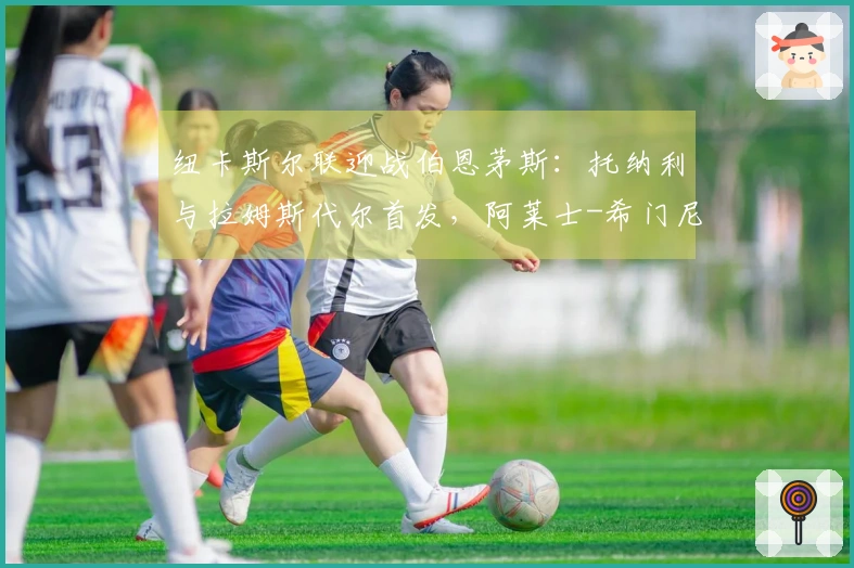 纽卡斯尔联迎战伯恩茅斯：托纳利与拉姆斯代尔首发，阿莱士-希门尼斯及埃万尼尔松参战