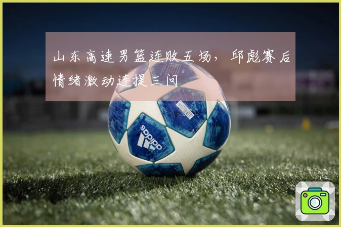 山东高速男篮连败五场，邱彪赛后情绪激动连提三问