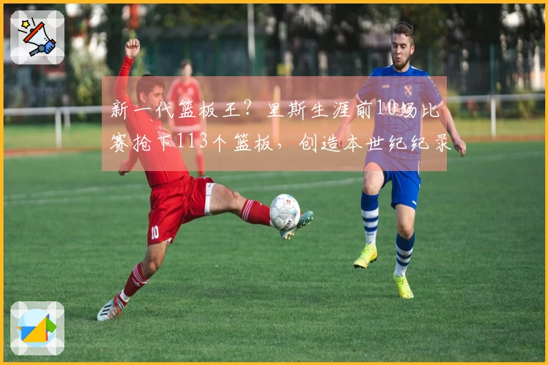 新一代篮板王？里斯生涯前10场比赛抢下113个篮板，创造本世纪纪录与鲨鱼石佛平起平坐