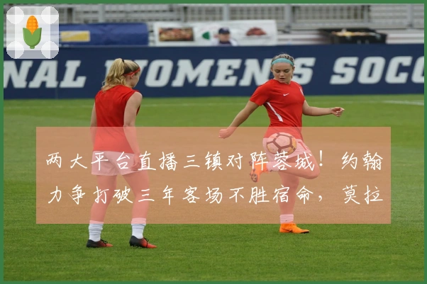 两大平台直播三镇对阵蓉城！约翰力争打破三年客场不胜宿命，莫拉展示实力