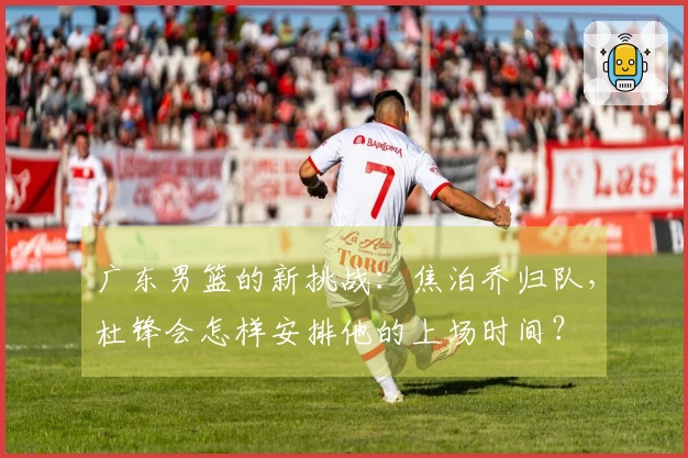 广东男篮的新挑战：焦泊乔归队，杜锋会怎样安排他的上场时间？