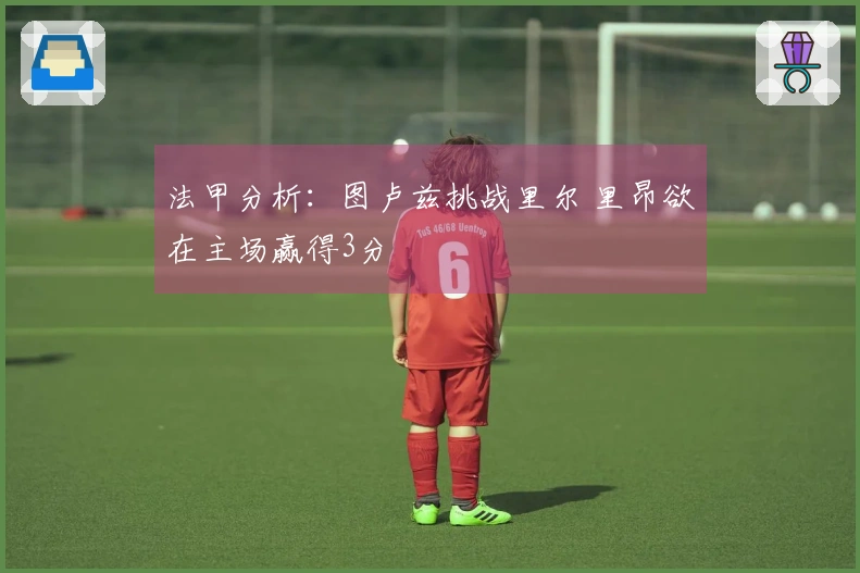 法甲分析：图卢兹挑战里尔 里昂欲在主场赢得3分