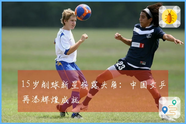 15岁削球新星崭露头角：中国女乒再添辉煌成就