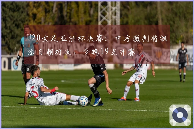 U20女足亚洲杯决赛：中方裁判将执法日朝对决，今晚19点开赛