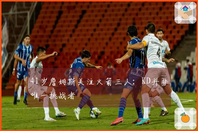 41岁詹姆斯关注火箭三人：KD并非唯一挑战者
