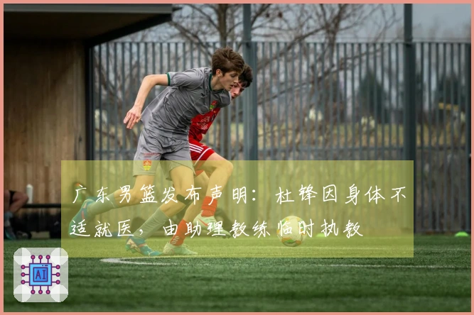 广东男篮发布声明：杜锋因身体不适就医，由助理教练临时执教
