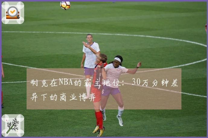 耐克在NBA的霸主地位：30万分钟差异下的商业博弈