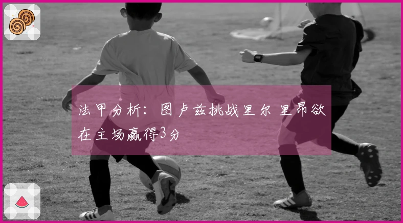 法甲分析：图卢兹挑战里尔 里昂欲在主场赢得3分