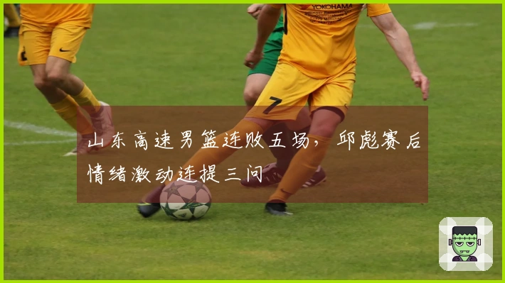 山东高速男篮连败五场，邱彪赛后情绪激动连提三问