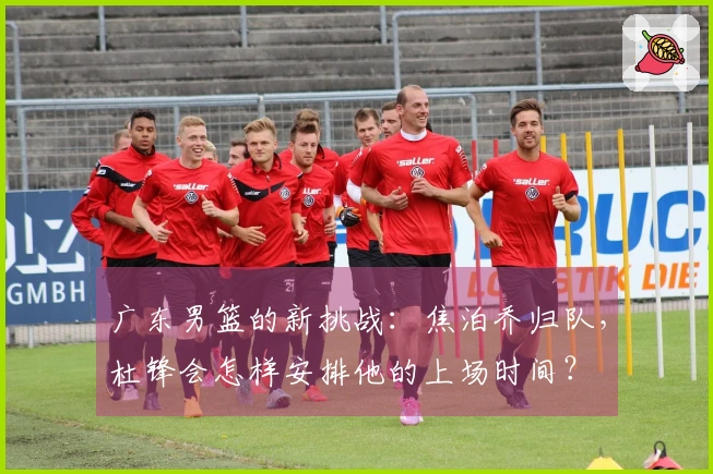 广东男篮的新挑战：焦泊乔归队，杜锋会怎样安排他的上场时间？