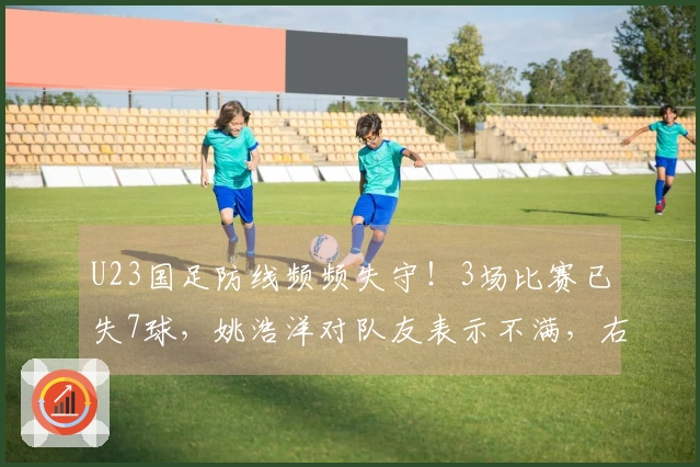 U23国足防线频频失守！3场比赛已失7球，姚浩洋对队友表示不满，右路再遭突破