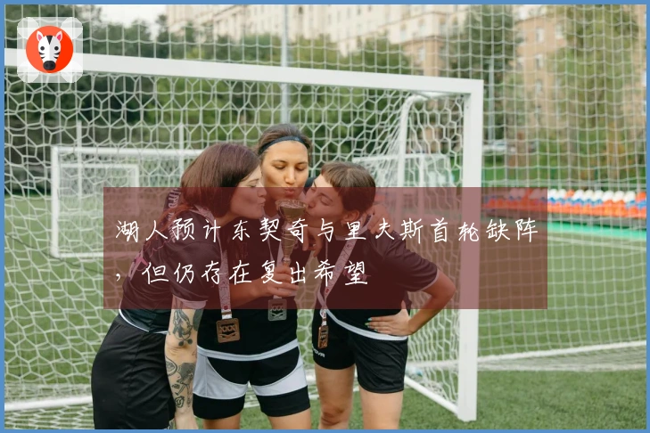 湖人预计东契奇与里夫斯首轮缺阵，但仍存在复出希望