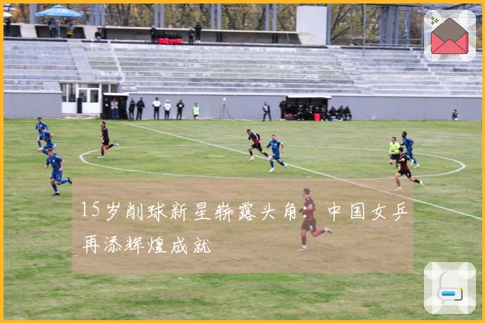 15岁削球新星崭露头角:中国女乒再添辉煌成就