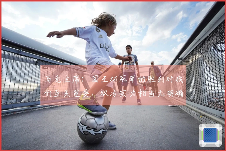 马竞主席：国王杯冠军的胜利对我们至关重要，双方实力相当无明确夺冠热门