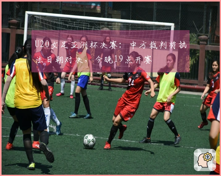 U20女足亚洲杯决赛：中方裁判将执法日朝对决，今晚19点开赛