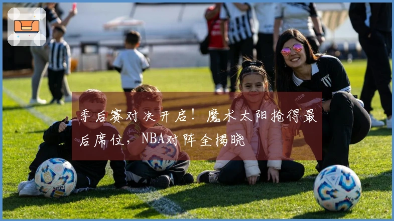 季后赛对决开启！魔术太阳抢得最后席位，NBA对阵全揭晓