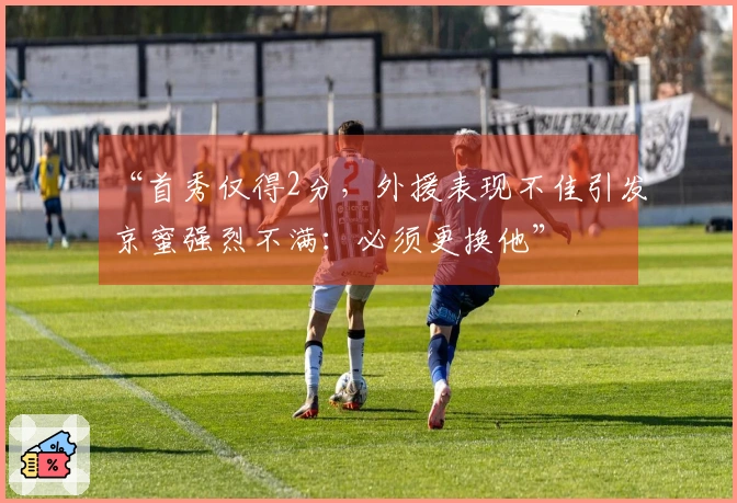 “首秀仅得2分，外援表现不佳引发京蜜强烈不满：必须更换他”