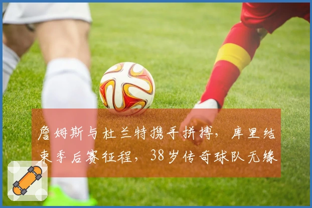 詹姆斯与杜兰特携手拼搏，库里结束季后赛征程，38岁传奇球队无缘晋级